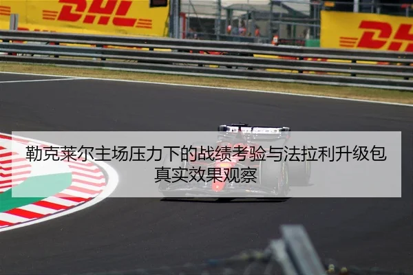 勒克莱尔主场压力下的战绩考验与法拉利升级包真实效果观察